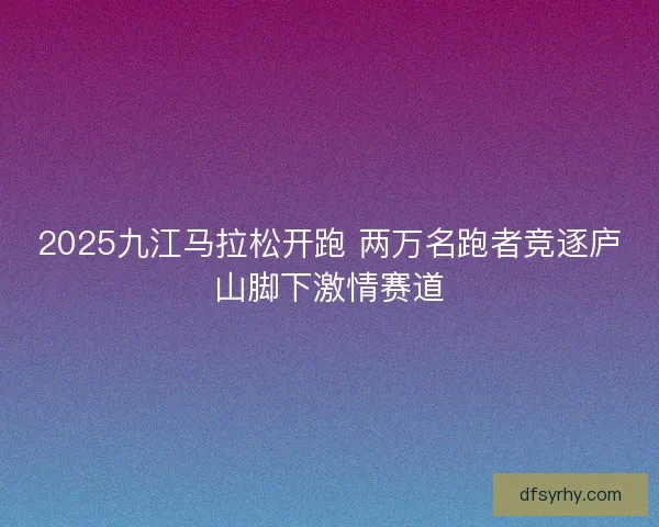 2025九江马拉松开跑 两万名跑者竞逐庐山脚下激情赛道
