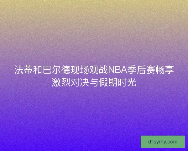 法蒂和巴尔德现场观战NBA季后赛畅享激烈对决与假期时光