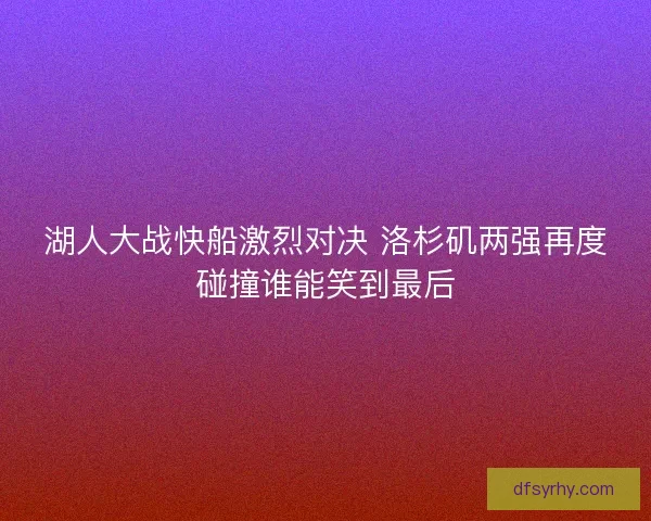 湖人大战快船激烈对决 洛杉矶两强再度碰撞谁能笑到最后
