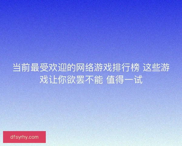 当前最受欢迎的网络游戏排行榜 这些游戏让你欲罢不能 值得一试