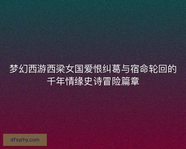 梦幻西游西梁女国爱恨纠葛与宿命轮回的千年情缘史诗冒险篇章