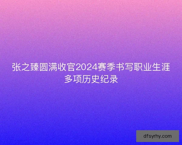 张之臻圆满收官2024赛季书写职业生涯多项历史纪录