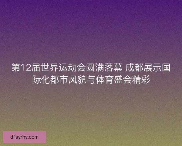 第12届世界运动会圆满落幕 成都展示国际化都市风貌与体育盛会精彩