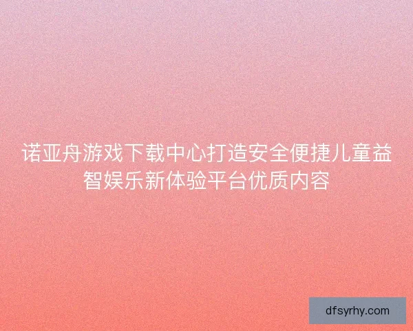 诺亚舟游戏下载中心打造安全便捷儿童益智娱乐新体验平台优质内容