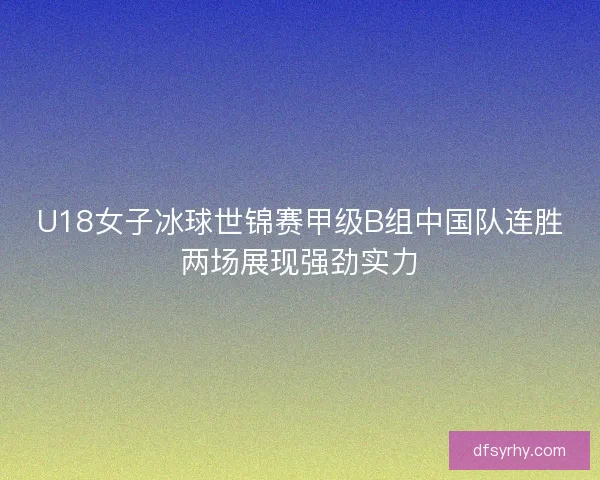 U18女子冰球世锦赛甲级B组中国队连胜两场展现强劲实力
