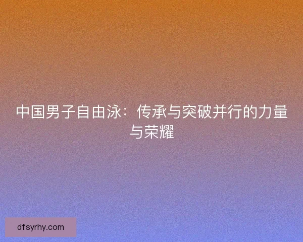 中国男子自由泳：传承与突破并行的力量与荣耀