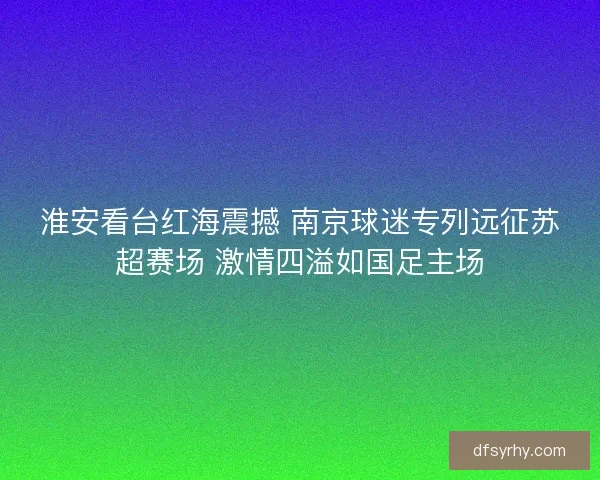 淮安看台红海震撼 南京球迷专列远征苏超赛场 激情四溢如国足主场