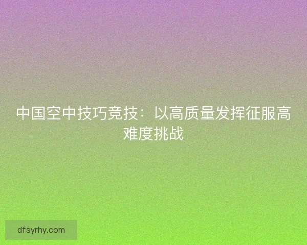 中国空中技巧竞技：以高质量发挥征服高难度挑战