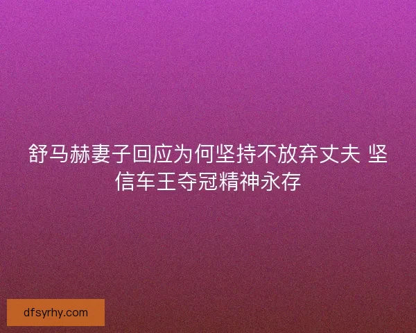 舒马赫妻子回应为何坚持不放弃丈夫 坚信车王夺冠精神永存