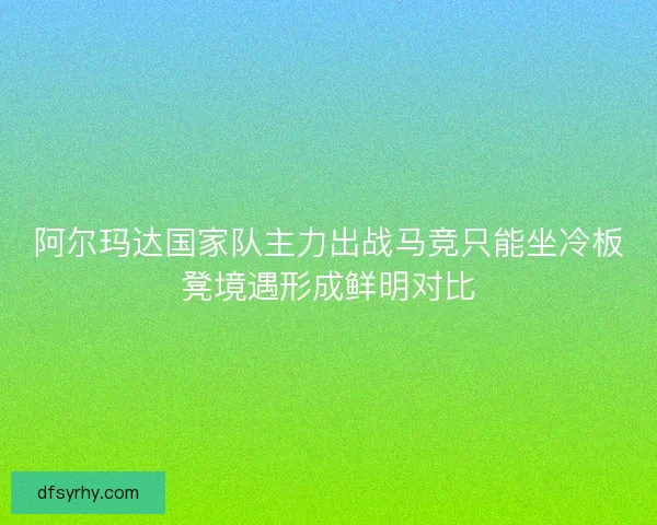 阿尔玛达国家队主力出战马竞只能坐冷板凳境遇形成鲜明对比