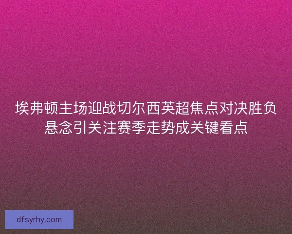 埃弗顿主场迎战切尔西英超焦点对决胜负悬念引关注赛季走势成关键看点